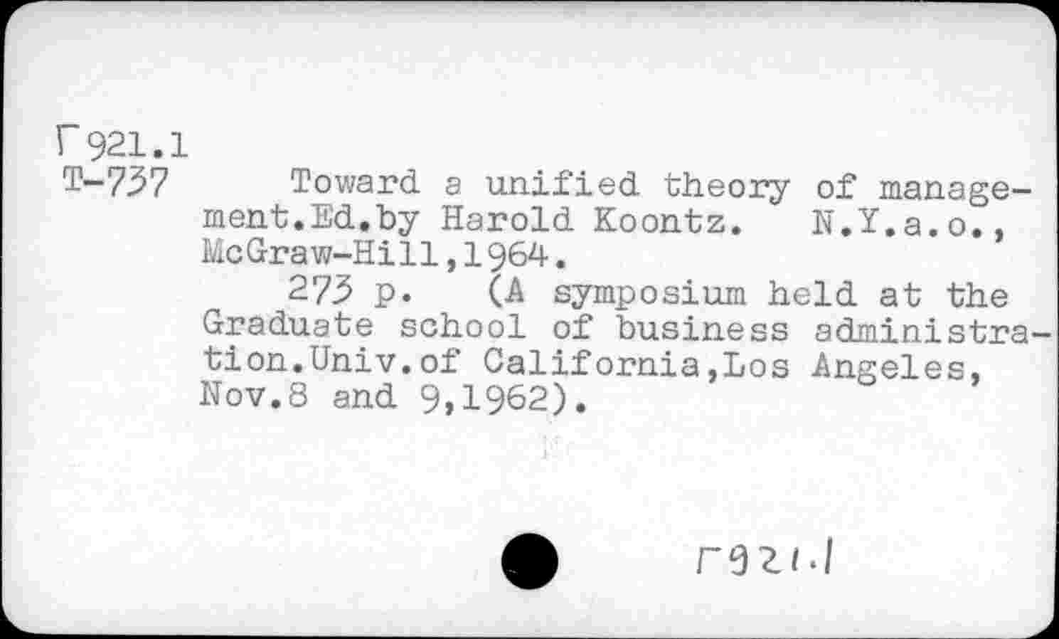 ﻿r 921.1
T-737 Toward a unified theory of management.Ed.by Harold Koontz.	N.Y.a.o.,
McGraw-Hill,1964.
273 p. (A symposium held at the Graduate school of business administra tion.Univ.of California,Los Angeles, Nov.8 and 9,1962).